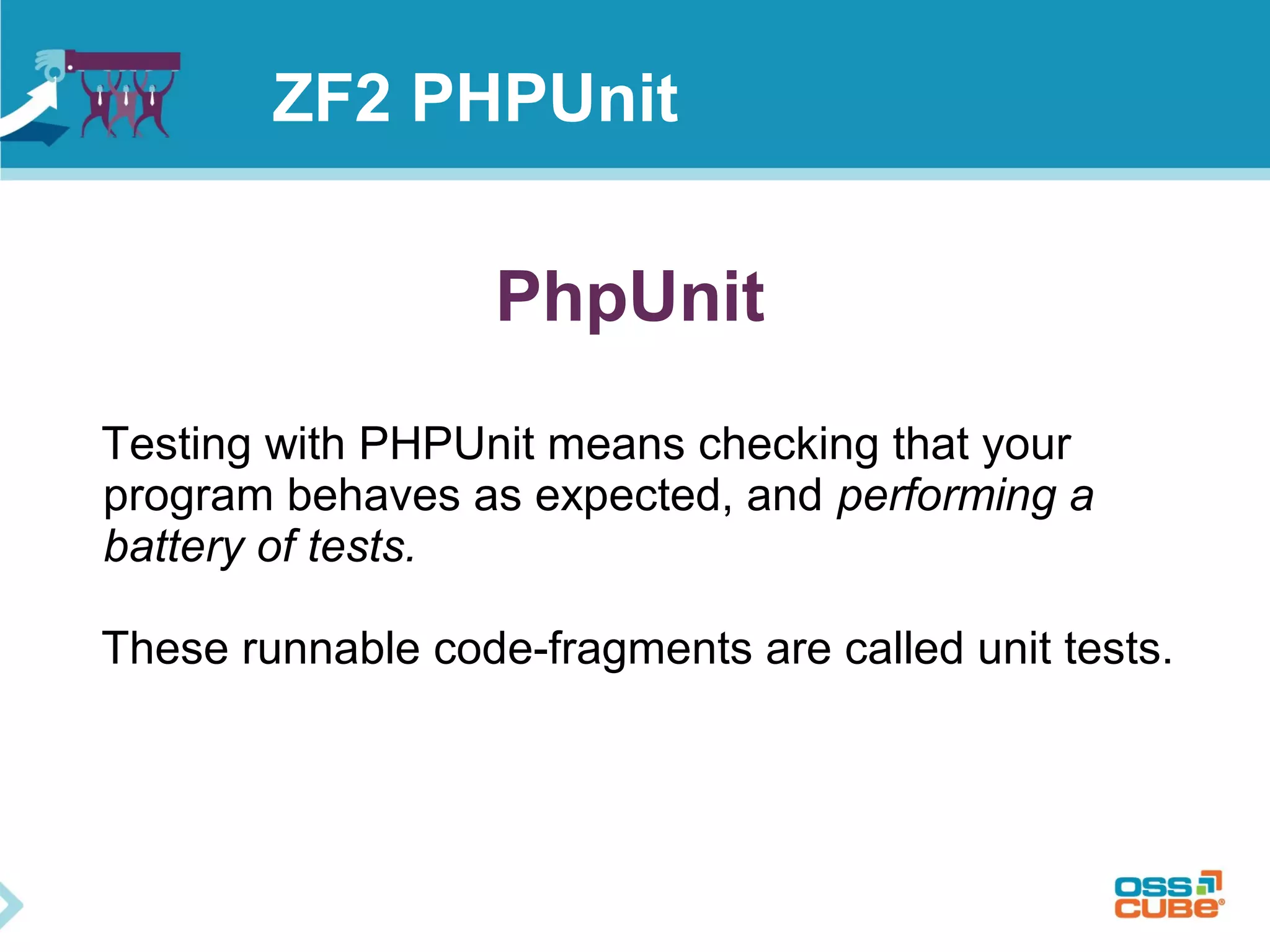 ZF2 PHPUnit 
PhpUnit 
Testing with PHPUnit means checking that your 
program behaves as expected, and performing a 
battery of tests. 
These runnable code-fragments are called unit tests. 
 