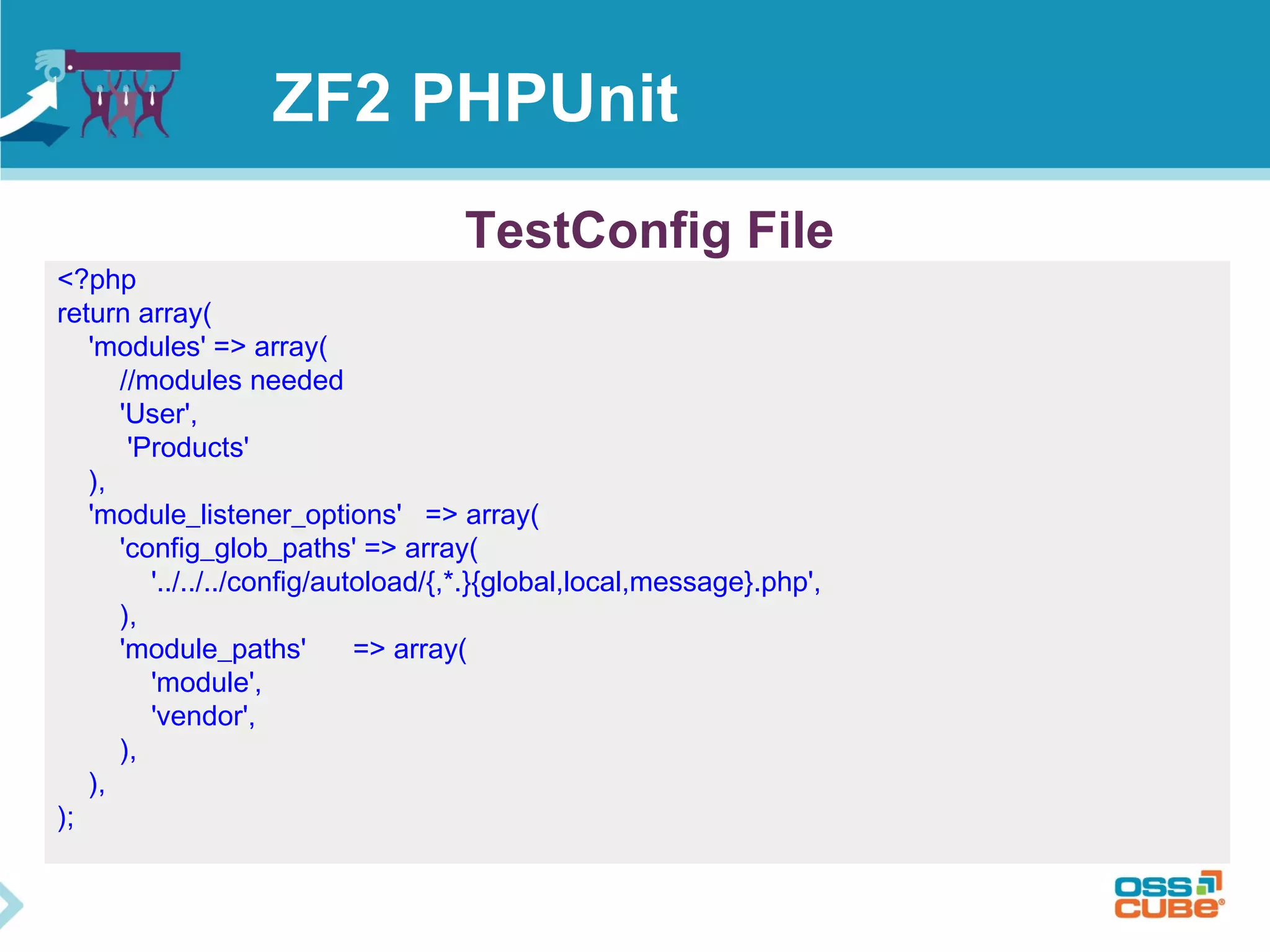 ZF2 PHPUnit 
<?php 
return array( 
'modules' => array( 
TestConfig File 
//modules needed 
'User', 
'Products' 
), 
'module_listener_options' => array( 
'config_glob_paths' => array( 
'../../../config/autoload/{,*.}{global,local,message}.php', 
), 
'module_paths' => array( 
'module', 
'vendor', 
), 
), 
); 
 