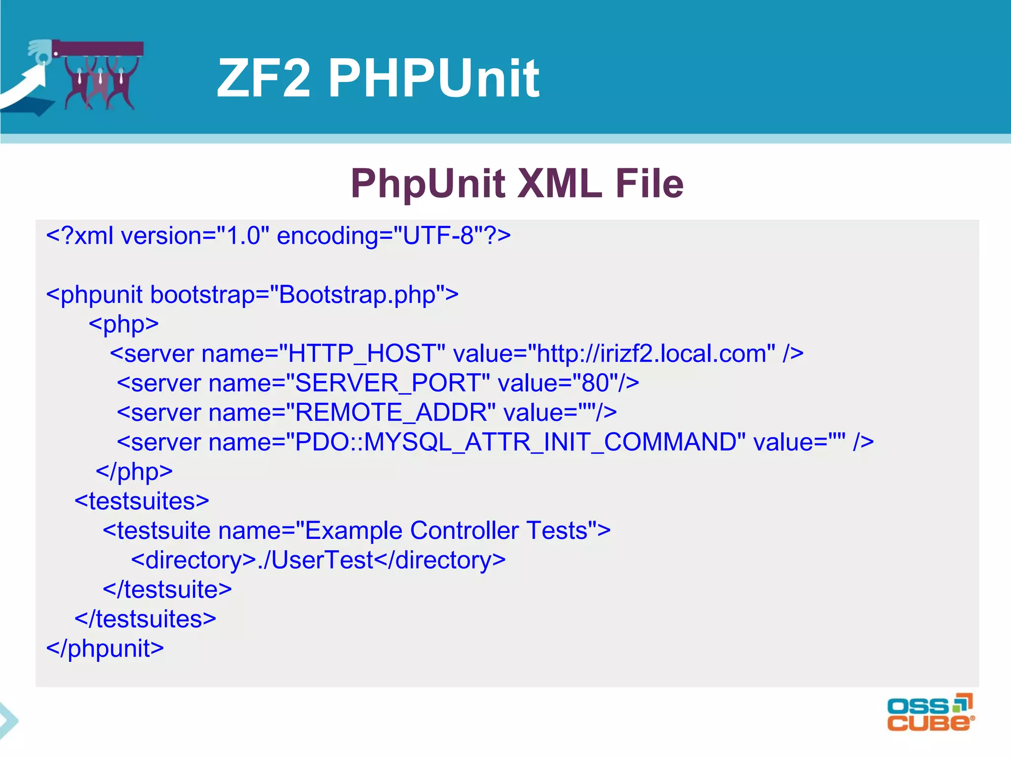 ZF2 PHPUnit 
PhpUnit XML File 
<?xml version="1.0" encoding="UTF-8"?> 
<phpunit bootstrap="Bootstrap.php"> 
<php> 
<server name="HTTP_HOST" value="http://irizf2.local.com" /> 
<server name="SERVER_PORT" value="80"/> 
<server name="REMOTE_ADDR" value=""/> 
<server name="PDO::MYSQL_ATTR_INIT_COMMAND" value="" /> 
</php> 
<testsuites> 
<testsuite name="Example Controller Tests"> 
<directory>./UserTest</directory> 
</testsuite> 
</testsuites> 
</phpunit> 
 