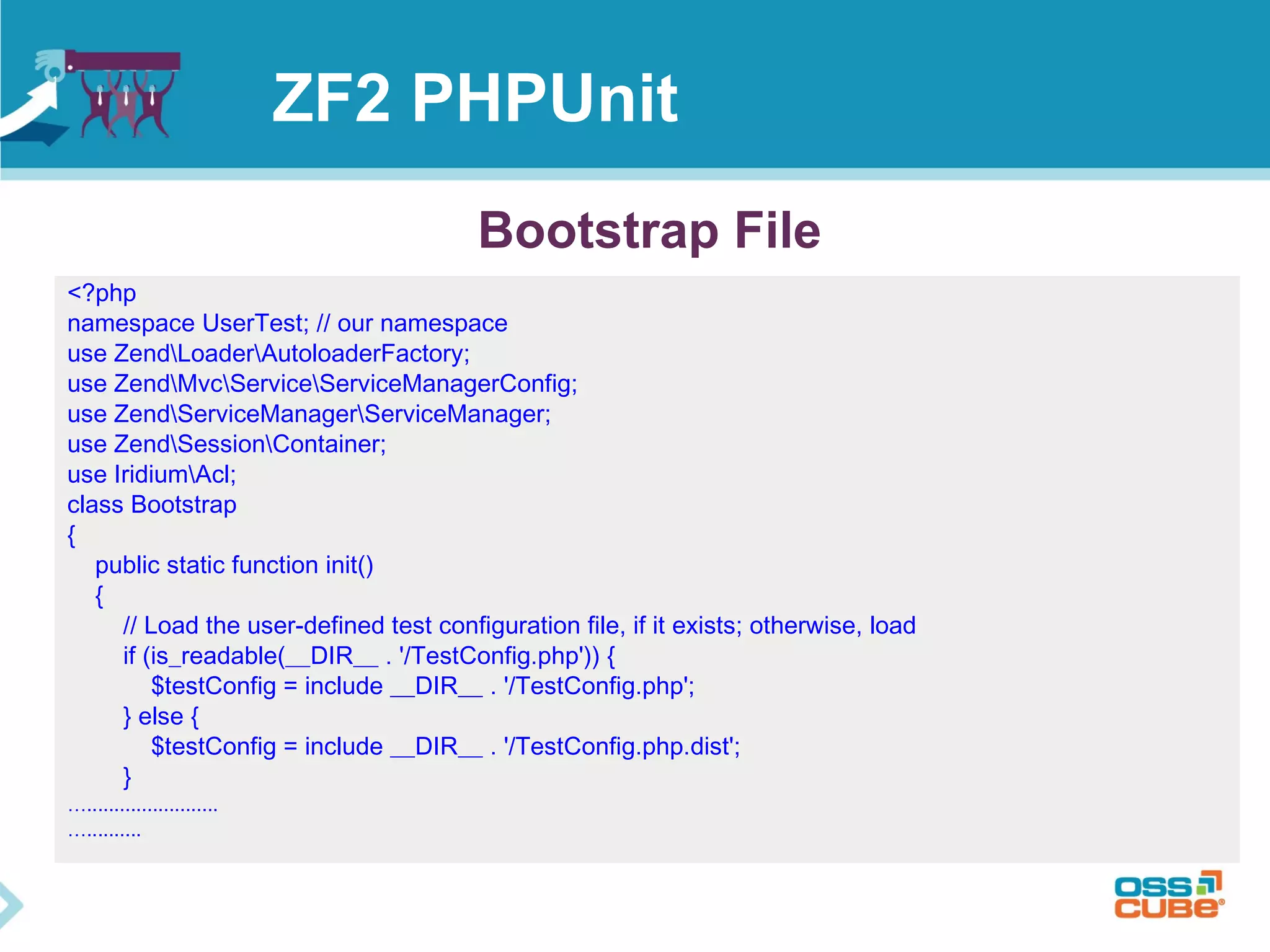 ZF2 PHPUnit 
<?php 
namespace UserTest; // our namespace 
use ZendLoaderAutoloaderFactory; 
use ZendMvcServiceServiceManagerConfig; 
use ZendServiceManagerServiceManager; 
use ZendSessionContainer; 
use IridiumAcl; 
class Bootstrap 
{ 
public static function init() 
{ 
// Load the user-defined test configuration file, if it exists; otherwise, load 
if (is_readable(__DIR__ . '/TestConfig.php')) { 
$testConfig = include __DIR__ . '/TestConfig.php'; 
} else { 
$testConfig = include __DIR__ . '/TestConfig.php.dist'; 
} 
…........................ 
….......... 
Bootstrap File 
 