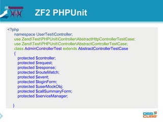 ZF2 PHPUnit 
<?php 
namespace UserTestController; 
use ZendTestPHPUnitControllerAbstractHttpControllerTestCase; 
use ZendTestPHPUnitControllerAbstractControllerTestCase; 
class AdminControllerTest extends AbstractControllerTestCase 
{ 
protected $controller; 
protected $request; 
protected $response; 
protected $routeMatch; 
protected $event; 
protected $loginForm; 
protected $userMockObj; 
protected $callSummaryForm; 
protected $serviceManager; 
} 
 