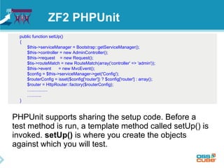 ZF2 PHPUnit 
public function setUp() 
{ 
$this->serviceManager = Bootstrap::getServiceManager(); 
$this->controller = new AdminController(); 
$this->request = new Request(); 
$tis->routeMatch = new RouteMatch(array('controller' => 'admin')); 
$this->event = new MvcEvent(); 
$config = $this->serviceManager->get('Config'); 
$routerConfig = isset($config['router']) ? $config['router'] : array(); 
$router = HttpRouter::factory($routerConfig); 
…............. 
…........ 
} 
PHPUnit supports sharing the setup code. Before a 
test method is run, a template method called setUp() is 
invoked. setUp() is where you create the objects 
against which you will test. 
 