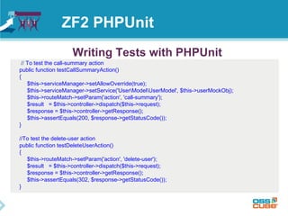 ZF2 PHPUnit 
Writing Tests with PHPUnit 
// To test the call-summary action 
public function testCallSummaryAction() 
{ 
$this->serviceManager->setAllowOverride(true); 
$this->serviceManager->setService('UserModelUserModel', $this->userMockObj); 
$this->routeMatch->setParam('action', 'call-summary'); 
$result = $this->controller->dispatch($this->request); 
$response = $this->controller->getResponse(); 
$this->assertEquals(200, $response->getStatusCode()); 
} 
//To test the delete-user action 
public function testDeleteUserAction() 
{ 
$this->routeMatch->setParam('action', 'delete-user'); 
$result = $this->controller->dispatch($this->request); 
$response = $this->controller->getResponse(); 
$this->assertEquals(302, $response->getStatusCode()); 
} 
 