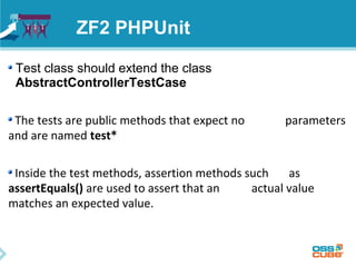 ZF2 PHPUnit 
Test class should extend the class 
AbstractControllerTestCase 
The tests are public methods that expect no parameters 
and are named test* 
Inside the test methods, assertion methods such as 
assertEquals() are used to assert that an actual value 
matches an expected value. 
 