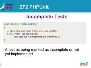 ZF2 PHPUnit 
Incomplete Tests 
public function testSomething() 
{ 
// Stop here and mark this test as incomplete. 
$this->markTestIncomplete( 
'This test has not been implemented yet.‘); 
} 
A test as being marked as incomplete or not 
yet implemented. 
 