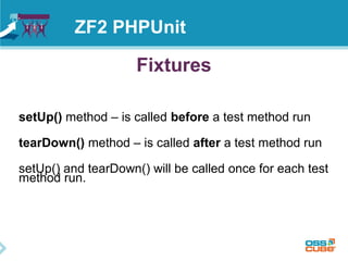 ZF2 PHPUnit 
Fixtures 
setUp() method – is called before a test method run 
tearDown() method – is called after a test method run 
setUp() and tearDown() will be called once for each test 
method run. 
 
