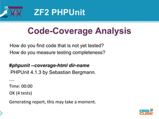 ZF2 PHPUnit 
Code-Coverage Analysis 
How do you find code that is not yet tested? 
How do you measure testing completeness? 
#phpunit --coverage-html dir-name 
PHPUnit 4.1.3 by Sebastian Bergmann. 
.... 
Time: 00:00 
OK (4 tests) 
Generating report, this may take a moment. 
 