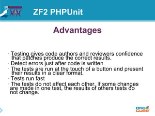 ZF2 PHPUnit 
Advantages 
• Testing gives code authors and reviewers confidence 
that patches produce the correct results. 
• Detect errors just after code is written 
• The tests are run at the touch of a button and present 
their results in a clear format. 
• Tests run fast 
• The tests do not affect each other. If some changes 
are made in one test, the results of others tests do 
not change. 
 