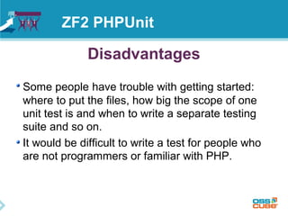 ZF2 PHPUnit 
Disadvantages 
Some people have trouble with getting started: 
where to put the files, how big the scope of one 
unit test is and when to write a separate testing 
suite and so on. 
It would be difficult to write a test for people who 
are not programmers or familiar with PHP. 
 