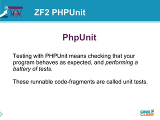 ZF2 PHPUnit 
PhpUnit 
Testing with PHPUnit means checking that your 
program behaves as expected, and performing a 
battery of tests. 
These runnable code-fragments are called unit tests. 
 