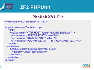 ZF2 PHPUnit 
PhpUnit XML File 
<?xml version="1.0" encoding="UTF-8"?> 
<phpunit bootstrap="Bootstrap.php"> 
<php> 
<server name="HTTP_HOST" value="http://irizf2.local.com" /> 
<server name="SERVER_PORT" value="80"/> 
<server name="REMOTE_ADDR" value=""/> 
<server name="PDO::MYSQL_ATTR_INIT_COMMAND" value="" /> 
</php> 
<testsuites> 
<testsuite name="Example Controller Tests"> 
<directory>./UserTest</directory> 
</testsuite> 
</testsuites> 
</phpunit> 
 