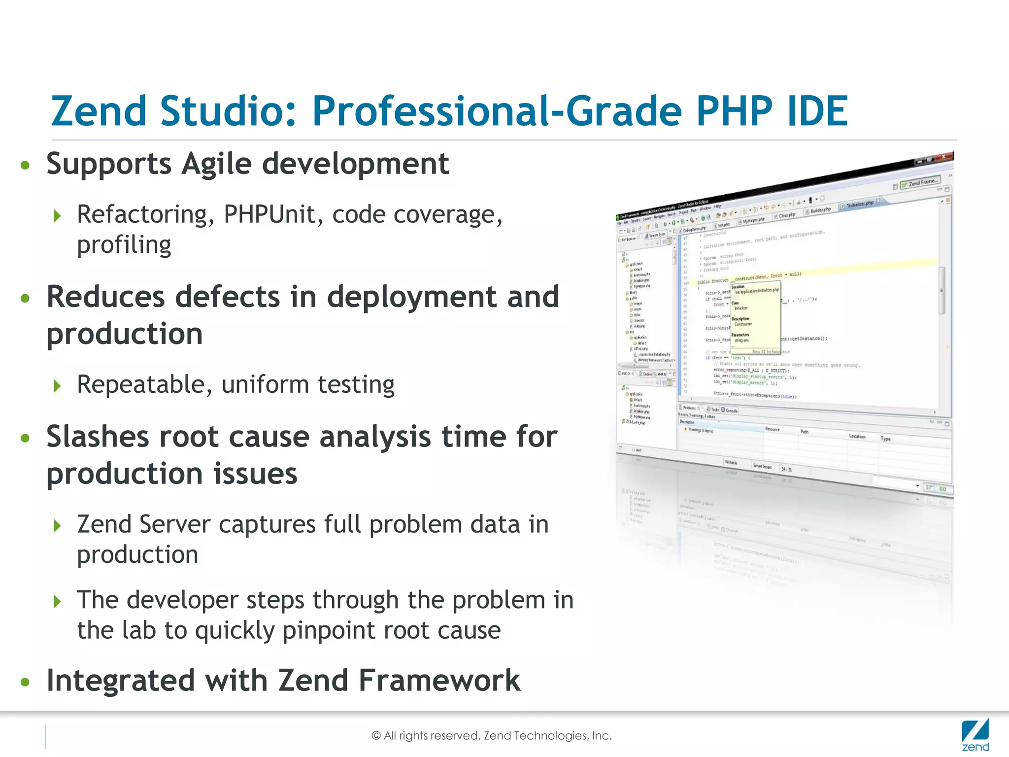 Zend Studio: Professional-Grade PHP IDE
• Supports Agile development
   Refactoring, PHPUnit, code coverage,
    profiling

• Reduces defects in deployment and
  production
   Repeatable, uniform testing

• Slashes root cause analysis time for
  production issues
   Zend Server captures full problem data in
    production
   The developer steps through the problem in
    the lab to quickly pinpoint root cause

• Integrated with Zend Framework
                              © All rights reserved. Zend Technologies, Inc.
 