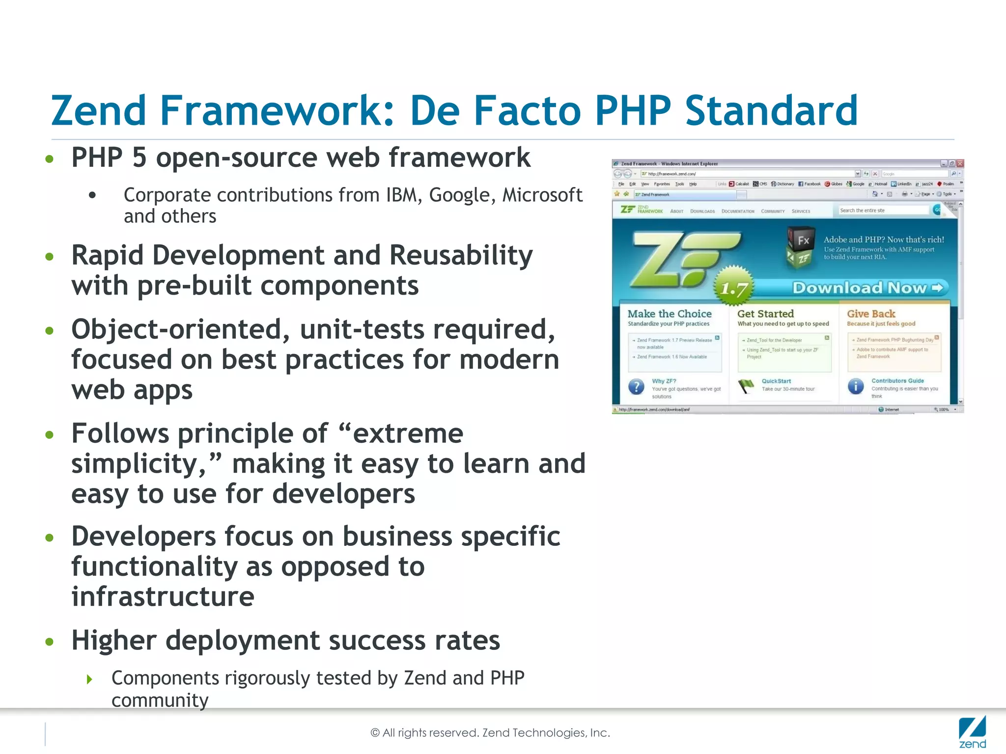 Zend Framework: De Facto PHP Standard
• PHP 5 open-source web framework
   •    Corporate contributions from IBM, Google, Microsoft
        and others

• Rapid Development and Reusability
  with pre-built components
• Object-oriented, unit-tests required,
  focused on best practices for modern
  web apps
• Follows principle of “extreme
  simplicity,” making it easy to learn and
  easy to use for developers
• Developers focus on business specific
  functionality as opposed to
  infrastructure
• Higher deployment success rates
    Components rigorously tested by Zend and PHP
       community
                                   © All rights reserved. Zend Technologies, Inc.
 