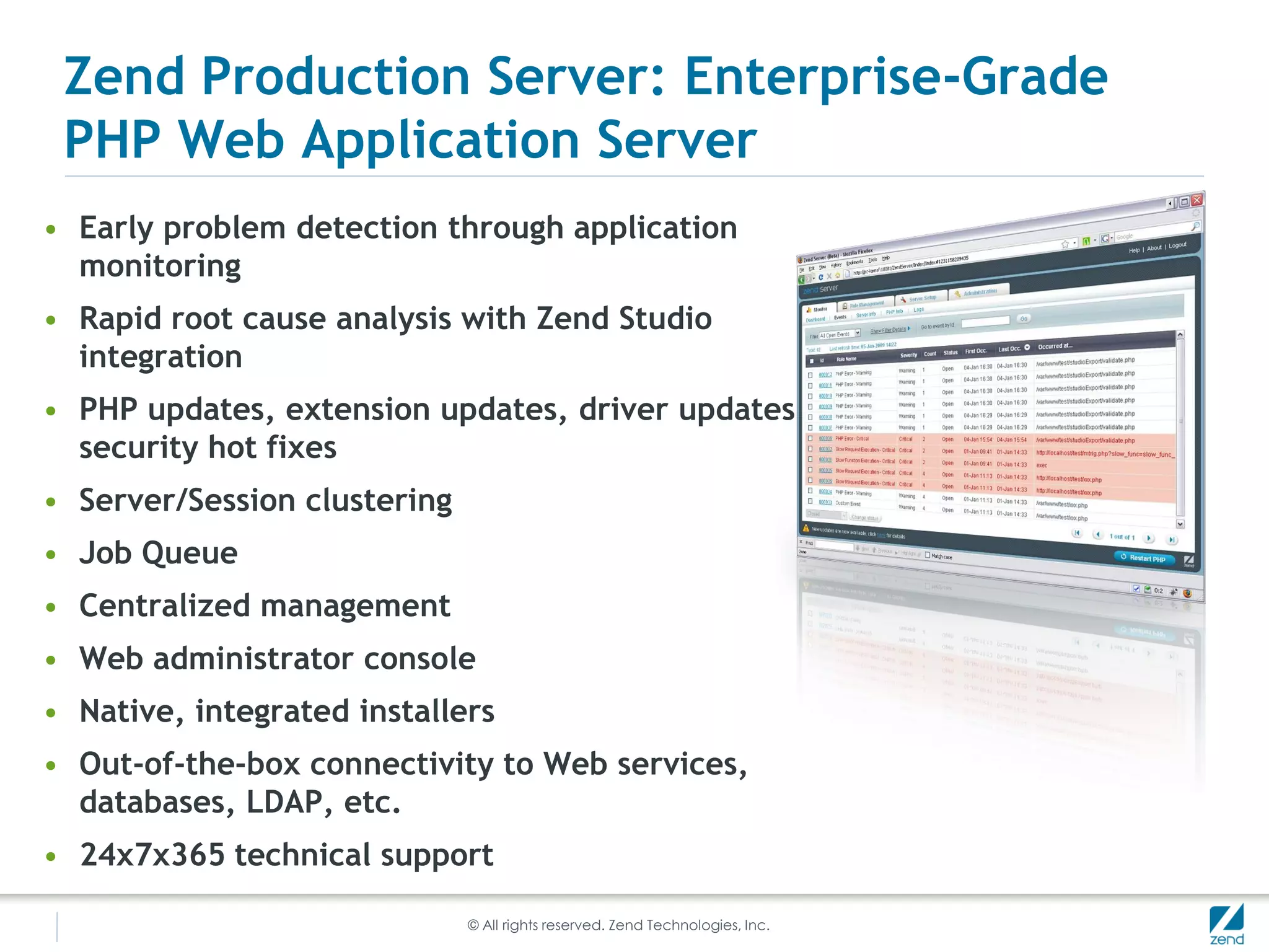 Zend Production Server: Enterprise-Grade
 PHP Web Application Server
• Early problem detection through application
  monitoring
• Rapid root cause analysis with Zend Studio
  integration
• PHP updates, extension updates, driver updates and
  security hot fixes
• Server/Session clustering
• Job Queue
• Centralized management
• Web administrator console
• Native, integrated installers
• Out-of-the-box connectivity to Web services,
  databases, LDAP, etc.
• 24x7x365 technical support

                              © All rights reserved. Zend Technologies, Inc.
 