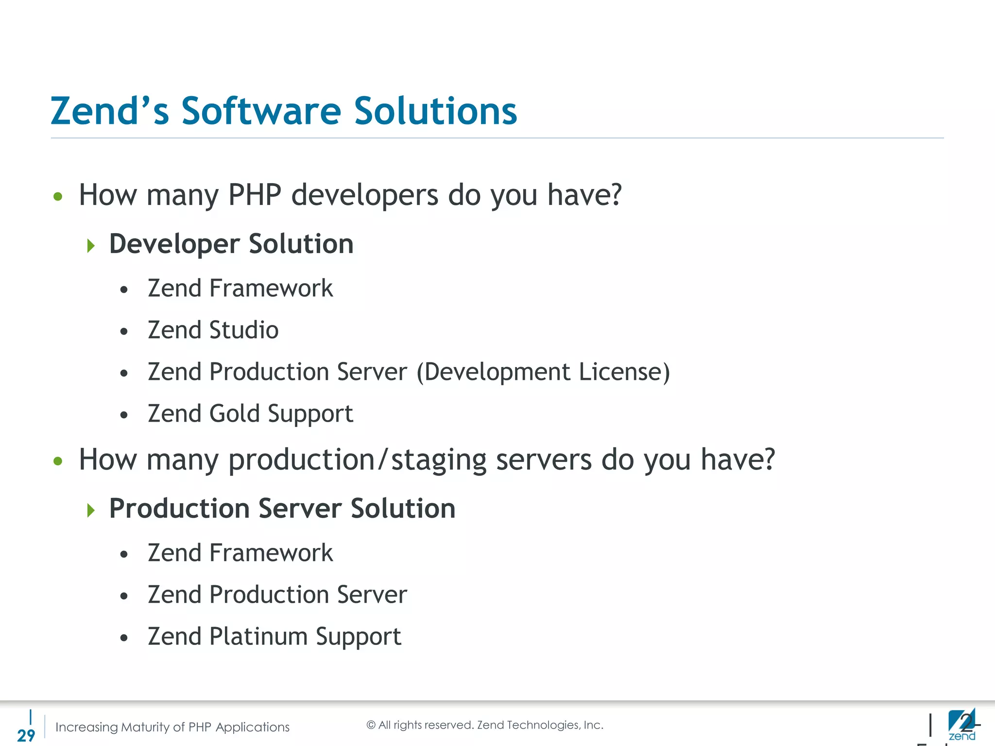 Zend’s Software Solutions

     • How many PHP developers do you have?
         Developer Solution
               • Zend Framework
               • Zend Studio
               • Zend Production Server (Development License)
               • Zend Gold Support
     • How many production/staging servers do you have?
         Production Server Solution
               • Zend Framework
               • Zend Production Server
               • Zend Platinum Support


 |
29
     Increasing Maturity of PHP Applications   © All rights reserved. Zend Technologies, Inc.   | 2-
 