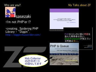 Who are you?                     My Talks about ZF


➢
　
    　　　sasezaki
➢
    I'm not PHP'er !?
➢
 creating.. Spidering PHP
Library - “Diggin”.
http://diggin.musicrider.com/




                Web::Collector
                のZFのポート
                の話もしてます
 