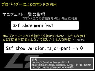 プロパイダーによるコマンドの利用

マニフェスト一覧の取得
          コマンド全ての詳細を知りたい場合に利用

      $zf show manifest

zfのヴァージョンが1系統か2系統か知りたい！しかも表示す
るときは名前は表示しないで欲しい！そんな時は・・　（ないがな）
・


    $zf show version.major-part -n 0

              　参考
              　manual/ja/zend.tool.usage.cli.html
               http://d.hatena.ne.jp/noopable/20100113/1263395986
              　http://codezine.jp/article/detail/4489
 