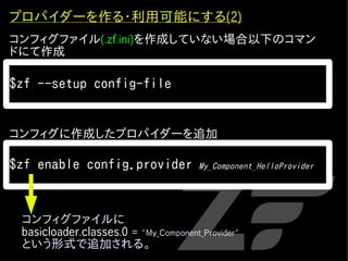 プロパイダーを作る・利用可能にする(2)
コンフィグファイル(.zf.ini)を作成していない場合以下のコマン
ドにて作成

$zf --setup config-file


コンフィグに作成したプロパイダーを追加

$zf enable config.provider             My_Component_HelloProvider




 コンフィグファイルに
 basicloader.classes.0 = "My_Component_Provider"
 という形式で追加される。
 