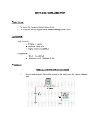 ZENER DIODE CHARACTERISTICS
Objectives:
 To study the characteristics of Zener diode.
 To study the voltage regulation in Zener diode regulation circuit.
Equipment:
Instruments
 DC power supply
 Function Generator
 Digital Multimeter (DMM)
Components
 Diode : Zener (10-V)
 Resistors: 0.1kΩ, 1kΩ(2 pcs), 3.3kΩ
Procedure:
Part A : Zener Diode Characteristics
1. Construct the circuit. Set the DC supply to 0 V and record the measured value
of R.
 