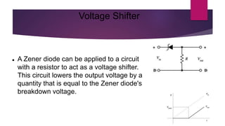 Voltage Shifter
 A Zener diode can be applied to a circuit
with a resistor to act as a voltage shifter.
This circuit lowers the output voltage by a
quantity that is equal to the Zener diode's
breakdown voltage.
 