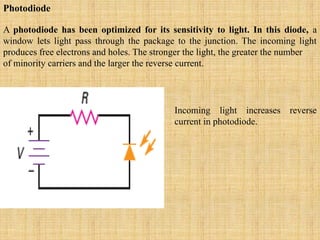 Photodiode
A photodiode has been optimized for its sensitivity to light. In this diode, a
window lets light pass through the package to the junction. The incoming light
produces free electrons and holes. The stronger the light, the greater the number
of minority carriers and the larger the reverse current.
Incoming light increases reverse
current in photodiode.
 