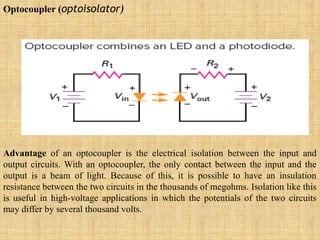 Optocoupler (optoisolator)
Advantage of an optocoupler is the electrical isolation between the input and
output circuits. With an optocoupler, the only contact between the input and the
output is a beam of light. Because of this, it is possible to have an insulation
resistance between the two circuits in the thousands of megohms. Isolation like this
is useful in high-voltage applications in which the potentials of the two circuits
may differ by several thousand volts.
 