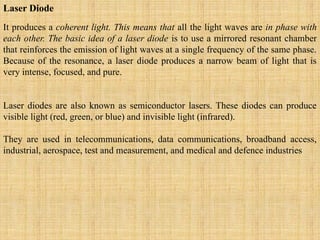 Laser Diode
It produces a coherent light. This means that all the light waves are in phase with
each other. The basic idea of a laser diode is to use a mirrored resonant chamber
that reinforces the emission of light waves at a single frequency of the same phase.
Because of the resonance, a laser diode produces a narrow beam of light that is
very intense, focused, and pure.
Laser diodes are also known as semiconductor lasers. These diodes can produce
visible light (red, green, or blue) and invisible light (infrared).
They are used in telecommunications, data communications, broadband access,
industrial, aerospace, test and measurement, and medical and defence industries
 