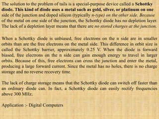 The solution to the problem of tails is a special-purpose device called a Schottky
diode. This kind of diode uses a metal such as gold, silver, or platinum on one
side of the junction and doped silicon (typically n-type) on the other side. Because
of the metal on one side of the junction, the Schottky diode has no depletion layer.
The lack of a depletion layer means that there are no stored charges at the junction.
When a Schottky diode is unbiased, free electrons on the n side are in smaller
orbits than are the free electrons on the metal side. This difference in orbit size is
called the Schottky barrier, approximately 0.25 V. When the diode is forward
biased, free electrons on the n side can gain enough energy to travel in larger
orbits. Because of this, free electrons can cross the junction and enter the metal,
producing a large forward current. Since the metal has no holes, there is no charge
storage and no reverse recovery time.
The lack of charge storage means that the Schottky diode can switch off faster than
an ordinary diode can. In fact, a Schottky diode can easily rectify frequencies
above 300 MHz.
Application :- Digital Computers
 