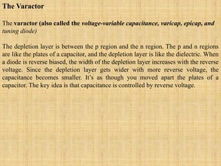 The Varactor
The varactor (also called the voltage-variable capacitance, varicap, epicap, and
tuning diode)
The depletion layer is between the p region and the n region. The p and n regions
are like the plates of a capacitor, and the depletion layer is like the dielectric. When
a diode is reverse biased, the width of the depletion layer increases with the reverse
voltage. Since the depletion layer gets wider with more reverse voltage, the
capacitance becomes smaller. It’s as though you moved apart the plates of a
capacitor. The key idea is that capacitance is controlled by reverse voltage.
 