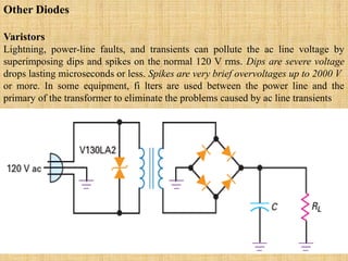 Other Diodes
Varistors
Lightning, power-line faults, and transients can pollute the ac line voltage by
superimposing dips and spikes on the normal 120 V rms. Dips are severe voltage
drops lasting microseconds or less. Spikes are very brief overvoltages up to 2000 V
or more. In some equipment, fi lters are used between the power line and the
primary of the transformer to eliminate the problems caused by ac line transients
 
