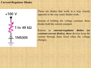 Current-Regulator Diodes
These are diodes that work in a way exactly
opposite to the way zener diodes work.
Instead of holding the voltage constant, these
diodes hold the current constant.
Known as current-regulator diodes (or
constant-current diodes), these devices keep the
current through them fixed when the voltage
changes.
 