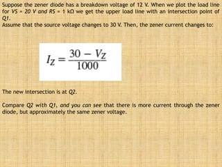 Suppose the zener diode has a breakdown voltage of 12 V. When we plot the load line
for VS = 20 V and RS = 1 kΩ we get the upper load line with an intersection point of
Q1.
Assume that the source voltage changes to 30 V. Then, the zener current changes to:
The new intersection is at Q2.
Compare Q2 with Q1, and you can see that there is more current through the zener
diode, but approximately the same zener voltage.
 