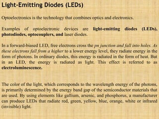 Light-Emitting Diodes (LEDs)
Optoelectronics is the technology that combines optics and electronics.
Examples of optoelectronic devices are light-emitting diodes (LEDs),
photodiodes, optocouplers, and laser diodes.
In a forward-biased LED, free electrons cross the pn junction and fall into holes. As
these electrons fall from a higher to a lower energy level, they radiate energy in the
form of photons. In ordinary diodes, this energy is radiated in the form of heat. But
in an LED, the energy is radiated as light. This effect is referred to as
electroluminescence.
The color of the light, which corresponds to the wavelength energy of the photons,
is primarily determined by the energy band gap of the semiconductor materials that
are used. By using elements like gallium, arsenic, and phosphorus, a manufacturer
can produce LEDs that radiate red, green, yellow, blue, orange, white or infrared
(invisible) light.
 