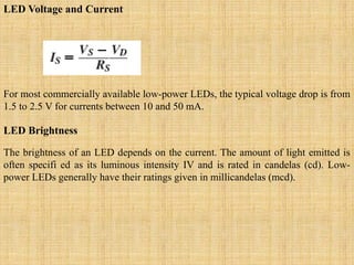 LED Voltage and Current
For most commercially available low-power LEDs, the typical voltage drop is from
1.5 to 2.5 V for currents between 10 and 50 mA.
LED Brightness
The brightness of an LED depends on the current. The amount of light emitted is
often specifi ed as its luminous intensity IV and is rated in candelas (cd). Low-
power LEDs generally have their ratings given in millicandelas (mcd).
 