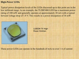 High-Power LEDs
Typical power dissipation levels of the LEDs discussed up to this point are in the
low milliwatt range. As an example, the TLDR5400 LED has a maximum power
rating of 100 mW and generally operates at approximately 20 mA with a typical
forward voltage drop of 1.8 V. This results in a power dissipation of 36 mW.
LUXEON TX High-
Power Emitter.
These power LEDs can operate in the hundreds of mAs to over 1 A of current
 