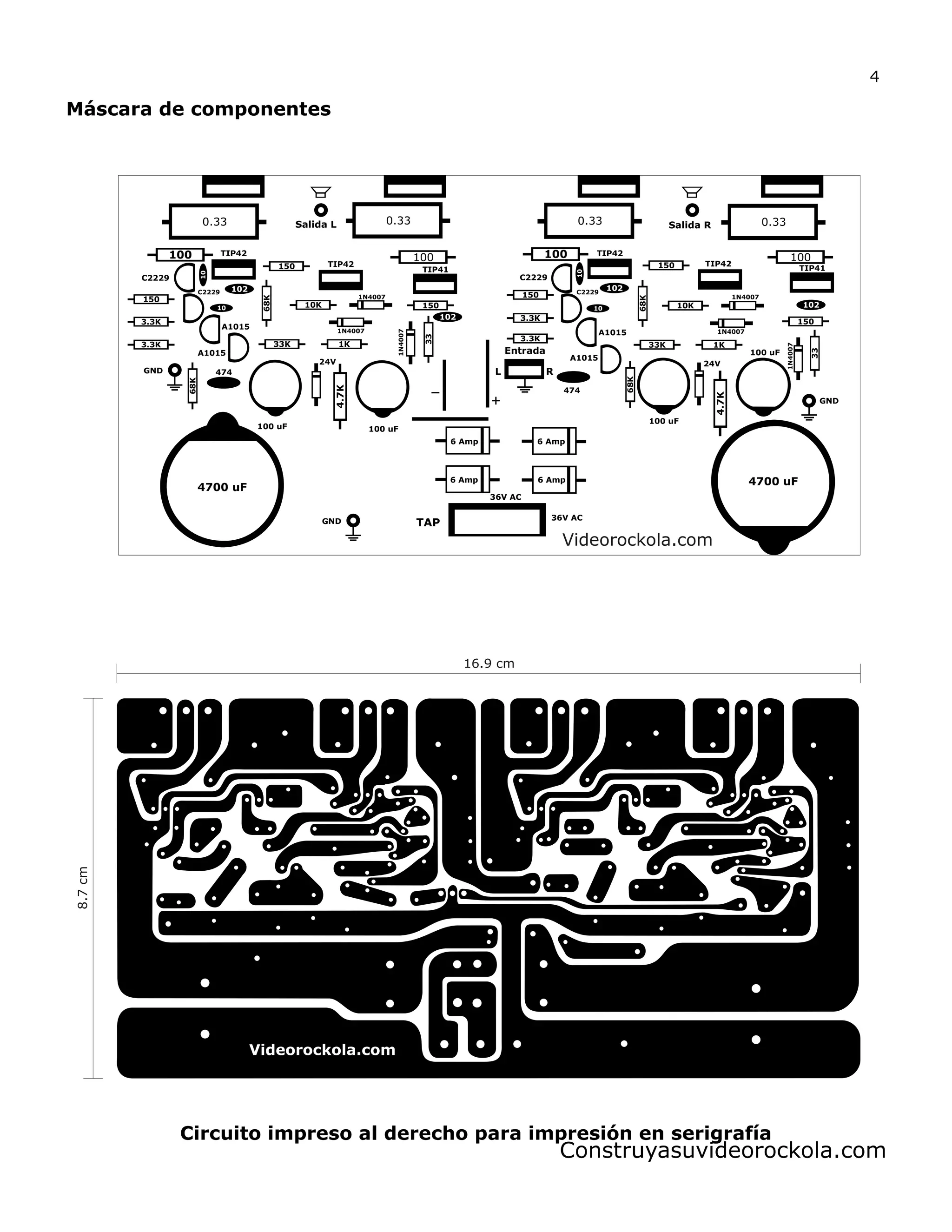 Máscara de componentes
Circuito impreso al derecho para impresión en serigrafía
Salida R
Entrada
0.33 0.33 0.33 0.33
100 100 100 100
68K
68K
4.7K
4.7K
24V 24V
33
33
150
150
150 150
150
150
3.3K
3.3K
3.3K
3.3K
68K
68K
10K 10K
1K1K33K 33K
Salida L
RL
100 uF 100 uF
100 uF
100 uF
102
102
102
102
10
10
10
10
GND
GND
1N4007
1N4007
1N4007
1N4007 1N4007
1N4007
TIP41 TIP41
TIP42TIP42
TIP42 TIP42
A1015
A1015
C2229
C2229
C2229
C2229
4700 uF
4700 uF
36V AC
36V AC
TAP
6 Amp
6 Amp 6 Amp
6 Amp
474
474
GND
A1015
A1015
Videorockola.com
16.9 cm
8.7cm
Construyasuvideorockola.com
4
 