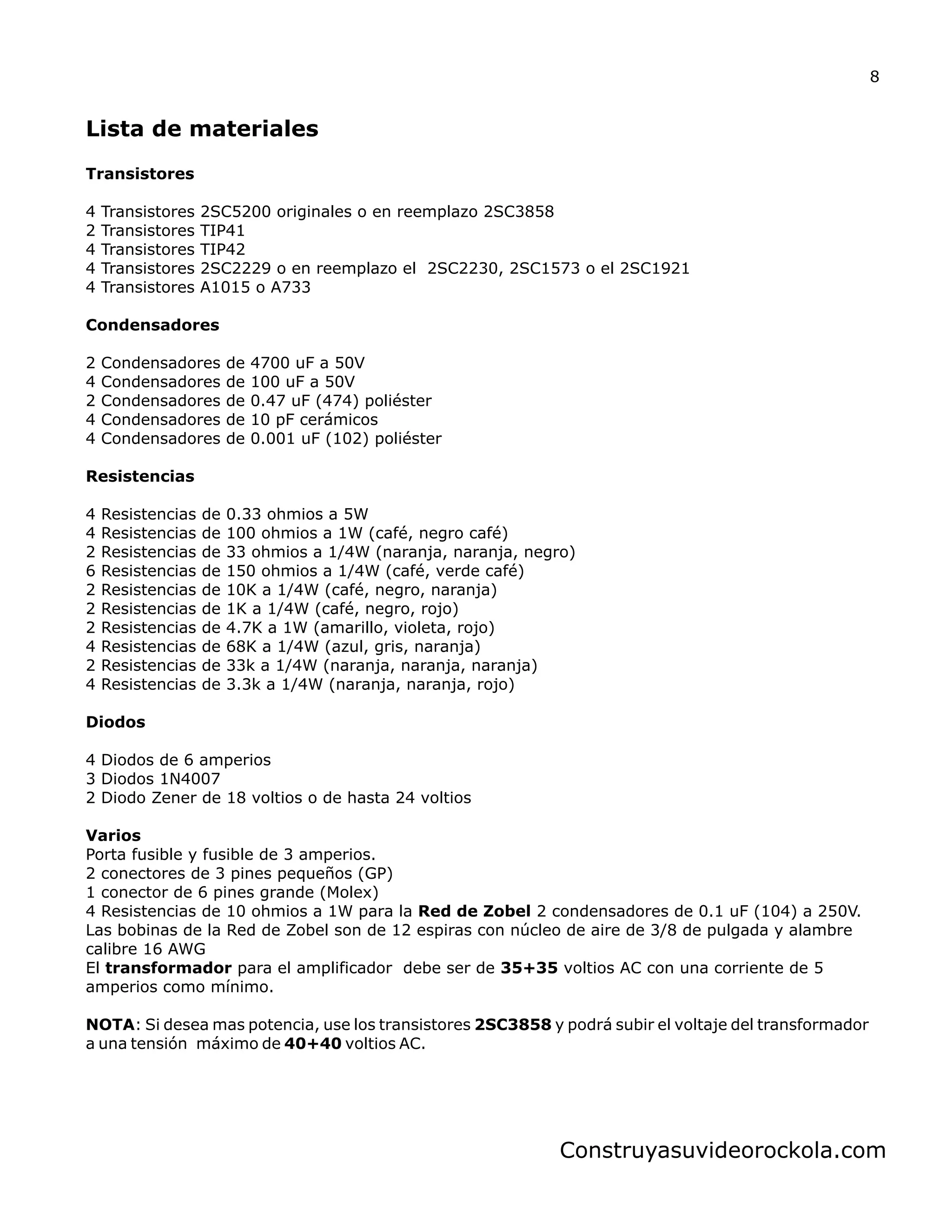 Lista de materiales
Transistores
4 Transistores 2SC5200 originales o en reemplazo 2SC3858
2 Transistores TIP41
4 Transistores TIP42
4 Transistores 2SC2229 o en reemplazo el 2SC2230, 2SC1573 o el 2SC1921
4 Transistores A1015 o A733
Condensadores
2 Condensadores de 4700 uF a 50V
4 Condensadores de 100 uF a 50V
2 Condensadores de 0.47 uF (474) poliéster
4 Condensadores de 10 pF cerámicos
4 Condensadores de 0.001 uF (102)
Resistencias
4 Resistencias de 0.33 ohmios a 5W
4 Resistencias de 100 ohmios a 1W (café, negro café)
2 Resistencias de 33 ohmios a 1/4W (naranja, naranja, negro)
6 Resistencias de 150 ohmios a 1/4W (café, verde café)
2 Resistencias de 10K a 1/4W (café, negro, naranja)
2 Resistencias de 1K a 1/4W (café, negro, rojo)
2 Resistencias de 4.7K a 1W (amarillo, violeta, rojo)
4 Resistencias de 68K a 1/4W (azul, gris, naranja)
2 Resistencias de 33k a 1/4W (naranja, naranja, naranja)
4 Resistencias de 3.3k a 1/4W (naranja, naranja, rojo)
Diodos
4 Diodos de 6 amperios
3 Diodos 1N4007
2 Diodo Zener de 18 voltios o de hasta 24 voltios
Varios
Porta fusible y fusible de 3 amperios.
2 conectores de 3 pines pequeños (GP)
1 conector de 6 pines grande (Molex)
4 Resistencias de 10 ohmios a 1W para la Red de Zobel 2 condensadores de 0.1 uF (104) a 250V.
Las bobinas de la Red de Zobel son de 12 espiras con núcleo de aire de 3/8 de pulgada y alambre
calibre 16 AWG
El transformador para el amplificador debe ser de 35+35 voltios AC con una corriente de 5
amperios como mínimo.
NOTA: Si desea mas potencia, use los transistores 2SC3858 y podrá subir el voltaje del transformador
a una tensión máximo de 40+40 voltios AC.
poliéster
8
Construyasuvideorockola.com
 