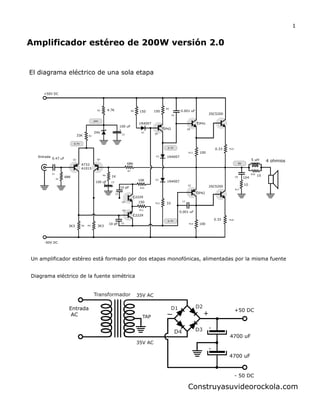 Amplificador estéreo de 200W versión 2.0
El diagrama eléctrico de una sola etapa
4700 uF
35V AC
Entrada
AC
+50 DC
+
D1 D2
D3D4
Transformador
- 50 DC
Diagrama eléctrico de la fuente simétrica
35V AC
TAP
4700 uF
Construyasuvideorockola.com
1
Un amplificador estéreo está formado por dos etapas monofónicas, alimentadas por la misma fuente
24V
100 uF
33K
4.7K
+50V DC
0.47 uF
68K
Entrada
A733
A1015
-50V DC
3K3 3K3
10 pF
10 pF
150
C2229
C2229
10K
68K
1N4007
1N4007
33
150150
1N4007
1K
100 uF
TIP42
0.001 uF
TIP41
100
100
TIP42
0.33
0.33
2SC5200
2SC5200
4 ohmios
C1
R1
R2
R3
R4 R5
R6
R7
R13
R14
D1
D2
D3
C4
C5
R10
R11
R12
104
10
10C8
R17
R18
5 uH
C6
C7
R15
0V
24V
0.7V
0.7V
0.7V
R8
R9
C2
C3
Q1 Q2
Q3
Q4
Q5
Q6
Q7
R16
0.001 uF
 
