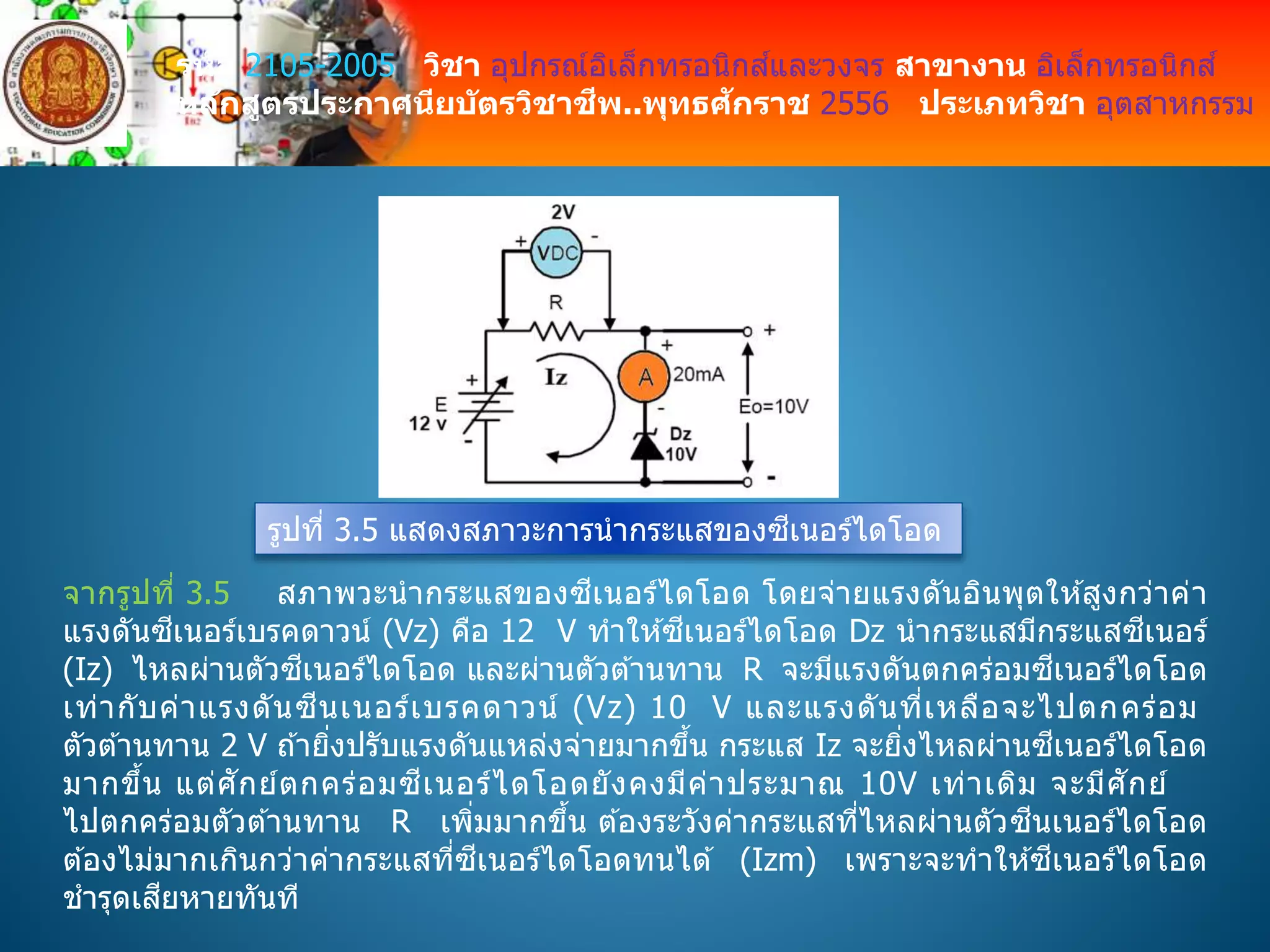 รหัส 2105-2005 วิชา อุปกรณ์อิเล็กทรอนิกส์และวงจร สาขางาน อิเล็กทรอนิกส์
หลักสูตรประกาศนียบัตรวิชาชีพ..พุทธศักราช 2556 ประเภทวิชา อุตสาหกรรม
รูปที่ 3.5 แสดงสภาวะการนากระแสของซีเนอร์ไดโอด
จากรูปที่ 3.5 สภาพวะนากระแสของซีเนอร์ไดโอด โดยจ่ายแรงดันอินพุตให ้สูงกว่าค่า
แรงดันซีเนอร์เบรคดาวน์ (Vz) คือ 12 V ทาให ้ซีเนอร์ไดโอด Dz นากระแสมีกระแสซีเนอร์
(Iz) ไหลผ่านตัวซีเนอร์ไดโอด และผ่านตัวต ้านทาน R จะมีแรงดันตกคร่อมซีเนอร์ไดโอด
เท่ากับค่าแรงดันซีนเนอร์เบรคดาวน์ (Vz) 10 V และแรงดันที่เหลือจะไปตกคร่อม
ตัวต ้านทาน 2 V ถ ้ายิ่งปรับแรงดันแหล่งจ่ายมากขึ้น กระแส Iz จะยิ่งไหลผ่านซีเนอร์ไดโอด
มากขึ้น แต่ศักย์ตกคร่อมซีเนอร์ไดโอดยังคงมีค่าประมาณ 10V เท่าเดิม จะมีศักย์
ไปตกคร่อมตัวต ้านทาน R เพิ่มมากขึ้น ต ้องระวังค่ากระแสที่ไหลผ่านตัวซีนเนอร์ไดโอด
ต ้องไม่มากเกินกว่าค่ากระแสที่ซีเนอร์ไดโอดทนได ้ (Izm) เพราะจะทาให ้ซีเนอร์ไดโอด
ชารุดเสียหายทันที
 