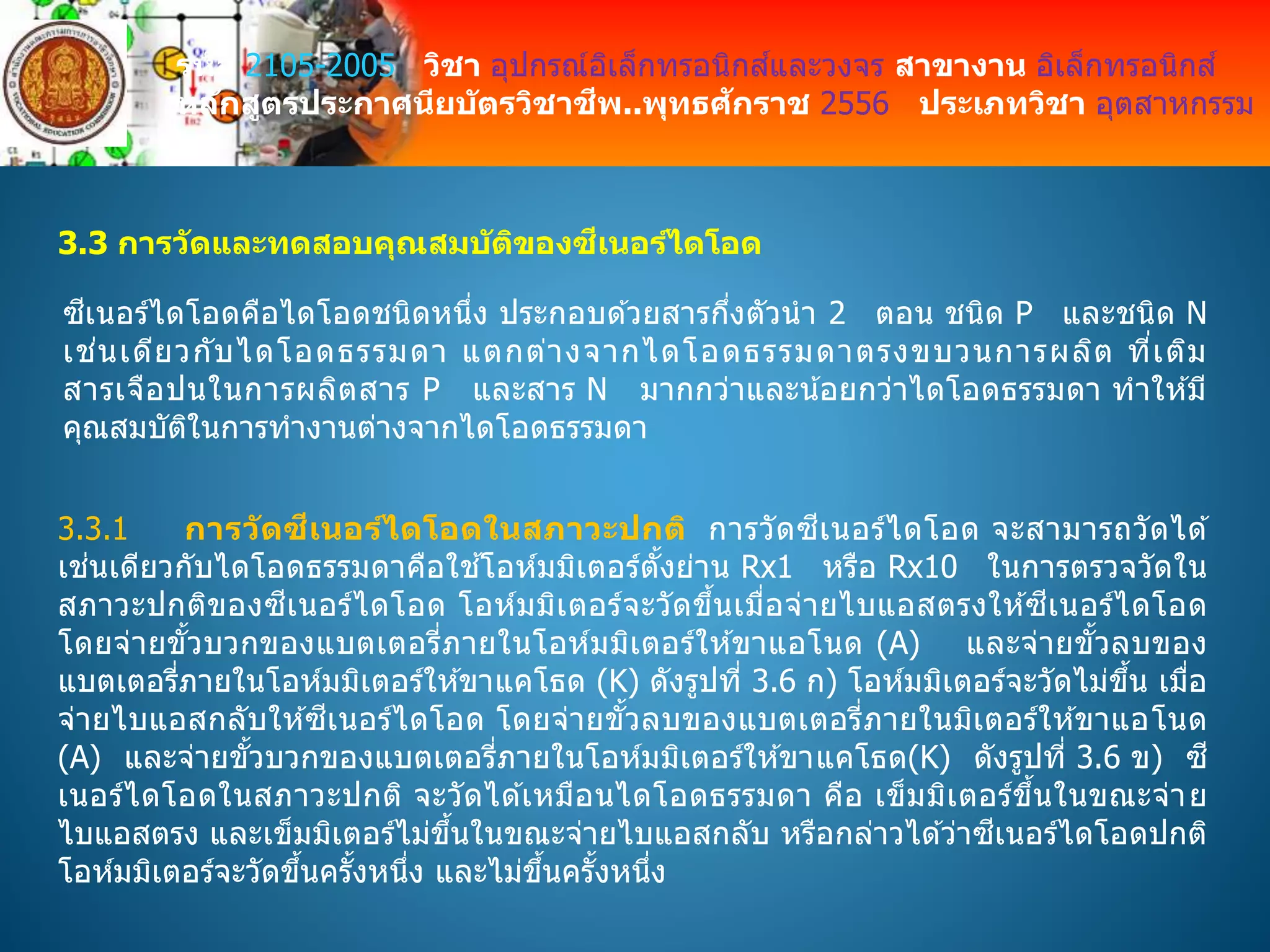 รหัส 2105-2005 วิชา อุปกรณ์อิเล็กทรอนิกส์และวงจร สาขางาน อิเล็กทรอนิกส์
หลักสูตรประกาศนียบัตรวิชาชีพ..พุทธศักราช 2556 ประเภทวิชา อุตสาหกรรม
3.3 การวัดและทดสอบคุณสมบัติของซีเนอร์ไดโอด
ซีเนอร์ไดโอดคือไดโอดชนิดหนึ่ง ประกอบด ้วยสารกึ่งตัวนา 2 ตอน ชนิด P และชนิด N
เช่นเดียวกับไดโอดธรรมดา แตกต่างจากไดโอดธรรมดาตรงขบวนการผลิต ที่เติม
สารเจือปนในการผลิตสาร P และสาร N มากกว่าและน้อยกว่าไดโอดธรรมดา ทาให ้มี
คุณสมบัติในการทางานต่างจากไดโอดธรรมดา
3.3.1 การวัดซีเนอร์ไดโอดในสภาวะปกติ การวัดซีเนอร์ไดโอด จะสามารถวัดได ้
เช่นเดียวกับไดโอดธรรมดาคือใช ้โอห์มมิเตอร์ตั้งย่าน Rx1 หรือ Rx10 ในการตรวจวัดใน
สภาวะปกติของซีเนอร์ไดโอด โอห์มมิเตอร์จะวัดขึ้นเมื่อจ่ายไบแอสตรงให ้ซีเนอร์ไดโอด
โดยจ่ายขั้วบวกของแบตเตอรี่ภายในโอห์มมิเตอร์ให ้ขาแอโนด (A) และจ่ายขั้วลบของ
แบตเตอรี่ภายในโอห์มมิเตอร์ให ้ขาแคโธด (K) ดังรูปที่ 3.6 ก) โอห์มมิเตอร์จะวัดไม่ขึ้น เมื่อ
จ่ายไบแอสกลับให ้ซีเนอร์ไดโอด โดยจ่ายขั้วลบของแบตเตอรี่ภายในมิเตอร์ให ้ขาแอโนด
(A) และจ่ายขั้วบวกของแบตเตอรี่ภายในโอห์มมิเตอร์ให ้ขาแคโธด(K) ดังรูปที่ 3.6 ข) ซี
เนอร์ไดโอดในสภาวะปกติ จะวัดได ้เหมือนไดโอดธรรมดา คือ เข็มมิเตอร์ขึ้นในขณะจ่าย
ไบแอสตรง และเข็มมิเตอร์ไม่ขึ้นในขณะจ่ายไบแอสกลับ หรือกล่าวได ้ว่าซีเนอร์ไดโอดปกติ
โอห์มมิเตอร์จะวัดขึ้นครั้งหนึ่ง และไม่ขึ้นครั้งหนึ่ง
 