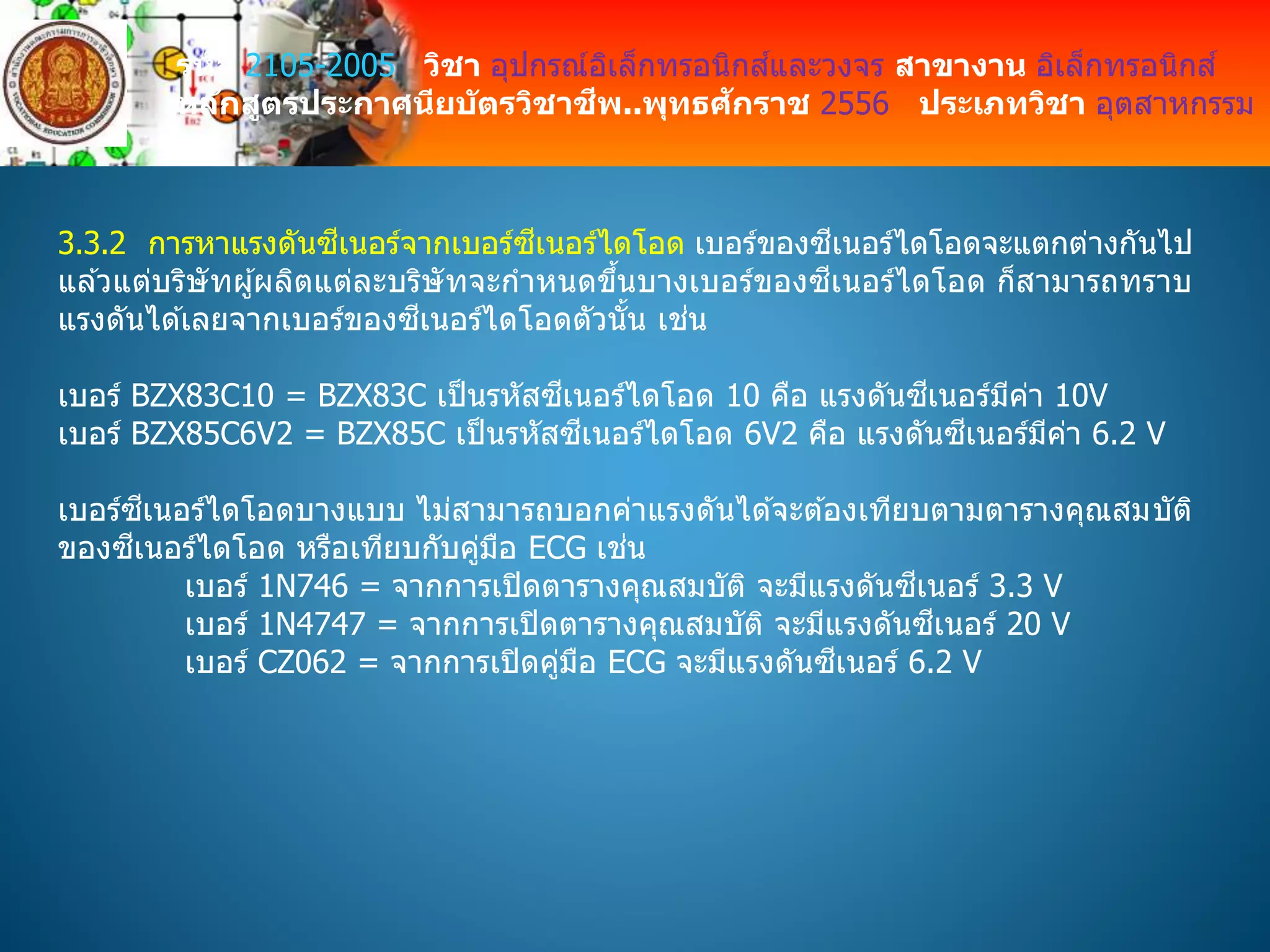 รหัส 2105-2005 วิชา อุปกรณ์อิเล็กทรอนิกส์และวงจร สาขางาน อิเล็กทรอนิกส์
หลักสูตรประกาศนียบัตรวิชาชีพ..พุทธศักราช 2556 ประเภทวิชา อุตสาหกรรม
3.3.2 การหาแรงดันซีเนอร์จากเบอร์ซีเนอร์ไดโอด เบอร์ของซีเนอร์ไดโอดจะแตกต่างกันไป
แล ้วแต่บริษัทผู้ผลิตแต่ละบริษัทจะกาหนดขึ้นบางเบอร์ของซีเนอร์ไดโอด ก็สามารถทราบ
แรงดันได ้เลยจากเบอร์ของซีเนอร์ไดโอดตัวนั้น เช่น
เบอร์ BZX83C10 = BZX83C เป็นรหัสซีเนอร์ไดโอด 10 คือ แรงดันซีเนอร์มีค่า 10V
เบอร์ BZX85C6V2 = BZX85C เป็นรหัสซีเนอร์ไดโอด 6V2 คือ แรงดันซีเนอร์มีค่า 6.2 V
เบอร์ซีเนอร์ไดโอดบางแบบ ไม่สามารถบอกค่าแรงดันได ้จะต ้องเทียบตามตารางคุณสมบัติ
ของซีเนอร์ไดโอด หรือเทียบกับคู่มือ ECG เช่น
เบอร์ 1N746 = จากการเปิดตารางคุณสมบัติ จะมีแรงดันซีเนอร์ 3.3 V
เบอร์ 1N4747 = จากการเปิดตารางคุณสมบัติ จะมีแรงดันซีเนอร์ 20 V
เบอร์ CZ062 = จากการเปิดคู่มือ ECG จะมีแรงดันซีเนอร์ 6.2 V
 