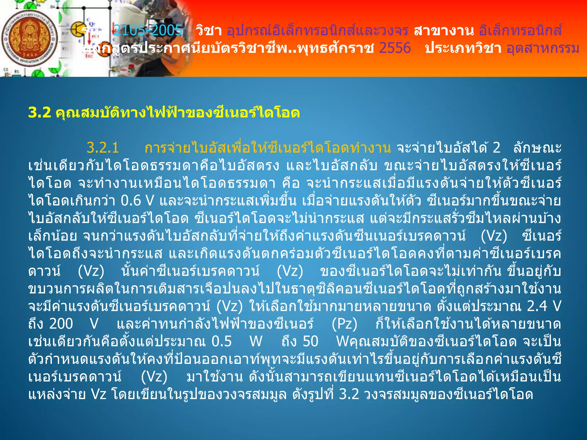 รหัส 2105-2005 วิชา อุปกรณ์อิเล็กทรอนิกส์และวงจร สาขางาน อิเล็กทรอนิกส์
หลักสูตรประกาศนียบัตรวิชาชีพ..พุทธศักราช 2556 ประเภทวิชา อุตสาหกรรม
3.2 คุณสมบัติทางไฟฟ้ าของซีเนอร์ไดโอด
3.2.1 การจ่ายไบอัสเพื่อให ้ซีเนอร์ไดโอดทางาน จะจ่ายไบอัสได ้ 2 ลักษณะ
เช่นเดียวกับไดโอดธรรมดาคือไบอัสตรง และไบอัสกลับ ขณะจ่ายไบอัสตรงให ้ซีเนอร์
ไดโอด จะทางานเหมือนไดโอดธรรมดา คือ จะนากระแสเมื่อมีแรงดันจ่ายให ้ตัวซีเนอร์
ไดโอดเกินกว่า 0.6 V และจะนากระแสเพิ่มขึ้น เมื่อจ่ายแรงดันให ้ตัว ซีเนอร์มากขึ้นขณะจ่าย
ไบอัสกลับให ้ซีเนอร์ไดโอด ซีเนอร์ไดโอดจะไม่นากระแส แต่จะมีกระแสรั่วซึมไหลผ่านบ ้าง
เล็กน้อย จนกว่าแรงดันไบอัสกลับที่จ่ายให ้ถึงค่าแรงดันซีนเนอร์เบรคดาวน์ (Vz) ซีเนอร์
ไดโอดถึงจะนากระแส และเกิดแรงดันตกคร่อมตัวซีเนอร์ไดโอดคงที่ตามค่าซีเนอร์เบรค
ดาวน์ (Vz) นั้นค่าซีเนอร์เบรคดาวน์ (Vz) ของซีเนอร์ไดโอดจะไม่เท่ากัน ขึ้นอยู่กับ
ขบวนการผลิตในการเติมสารเจือปนลงไปในธาตุซิลิคอนซีเนอร์ไดโอดที่ถูกสร ้างมาใช ้งาน
จะมีค่าแรงดันซีเนอร์เบรคดาวน์ (Vz) ให ้เลือกใช ้มากมายหลายขนาด ตั้งแต่ประมาณ 2.4 V
ถึง 200 V และค่าทนกาลังไฟฟ้าของซีเนอร์ (Pz) ก็ให ้เลือกใช ้งานได ้หลายขนาด
เช่นเดียวกันคือตั้งแต่ประมาณ 0.5 W ถึง 50 Wคุณสมบัติของซีเนอร์ไดโอด จะเป็ น
ตัวกาหนดแรงดันให ้คงที่ป้อนออกเอาท์พุทจะมีแรงดันเท่าไรขึ้นอยู่กับการเลือกค่าแรงดันซี
เนอร์เบรคดาวน์ (Vz) มาใช ้งาน ดังนั้นสามารถเขียนแทนซีเนอร์ไดโอดได ้เหมือนเป็ น
แหล่งจ่าย Vz โดยเขียนในรูปของวงจรสมมูล ดังรูปที่ 3.2 วงจรสมมูลของซีเนอร์ไดโอด
 