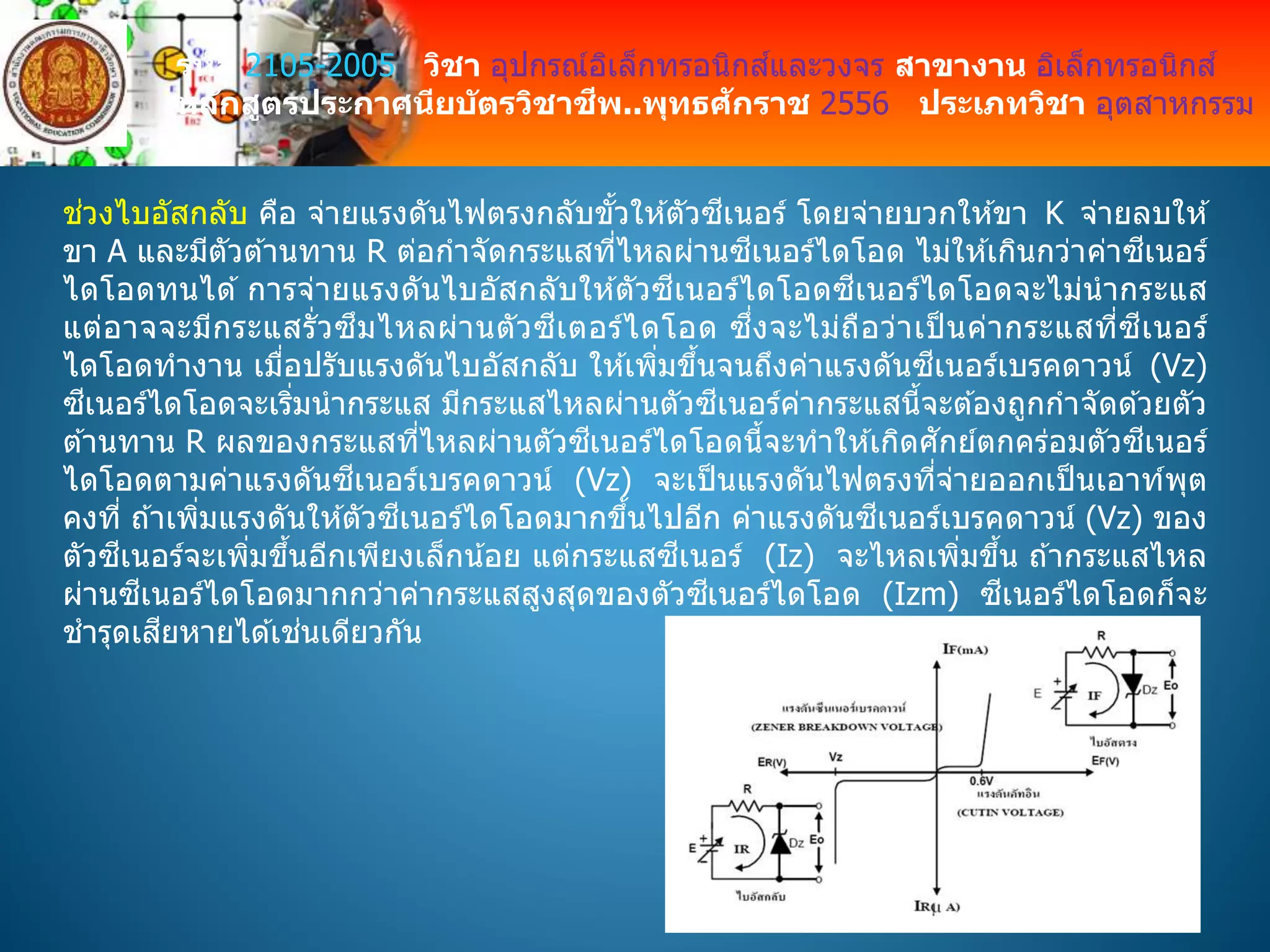 รหัส 2105-2005 วิชา อุปกรณ์อิเล็กทรอนิกส์และวงจร สาขางาน อิเล็กทรอนิกส์
หลักสูตรประกาศนียบัตรวิชาชีพ..พุทธศักราช 2556 ประเภทวิชา อุตสาหกรรม
ช่วงไบอัสกลับ คือ จ่ายแรงดันไฟตรงกลับขั้วให ้ตัวซีเนอร์ โดยจ่ายบวกให ้ขา K จ่ายลบให ้
ขา A และมีตัวต ้านทาน R ต่อกาจัดกระแสที่ไหลผ่านซีเนอร์ไดโอด ไม่ให ้เกินกว่าค่าซีเนอร์
ไดโอดทนได ้ การจ่ายแรงดันไบอัสกลับให ้ตัวซีเนอร์ไดโอดซีเนอร์ไดโอดจะไม่นากระแส
แต่อาจจะมีกระแสรั่วซึมไหลผ่านตัวซีเตอร์ไดโอด ซึ่งจะไม่ถือว่าเป็ นค่ากระแสที่ซีเนอร์
ไดโอดทางาน เมื่อปรับแรงดันไบอัสกลับ ให ้เพิ่มขึ้นจนถึงค่าแรงดันซีเนอร์เบรคดาวน์ (Vz)
ซีเนอร์ไดโอดจะเริ่มนากระแส มีกระแสไหลผ่านตัวซีเนอร์ค่ากระแสนี้จะต ้องถูกกาจัดด ้วยตัว
ต ้านทาน R ผลของกระแสที่ไหลผ่านตัวซีเนอร์ไดโอดนี้จะทาให ้เกิดศักย์ตกคร่อมตัวซีเนอร์
ไดโอดตามค่าแรงดันซีเนอร์เบรคดาวน์ (Vz) จะเป็นแรงดันไฟตรงที่จ่ายออกเป็นเอาท์พุต
คงที่ ถ ้าเพิ่มแรงดันให ้ตัวซีเนอร์ไดโอดมากขึ้นไปอีก ค่าแรงดันซีเนอร์เบรคดาวน์ (Vz) ของ
ตัวซีเนอร์จะเพิ่มขึ้นอีกเพียงเล็กน้อย แต่กระแสซีเนอร์ (Iz) จะไหลเพิ่มขึ้น ถ ้ากระแสไหล
ผ่านซีเนอร์ไดโอดมากกว่าค่ากระแสสูงสุดของตัวซีเนอร์ไดโอด (Izm) ซีเนอร์ไดโอดก็จะ
ชารุดเสียหายได ้เช่นเดียวกัน
 