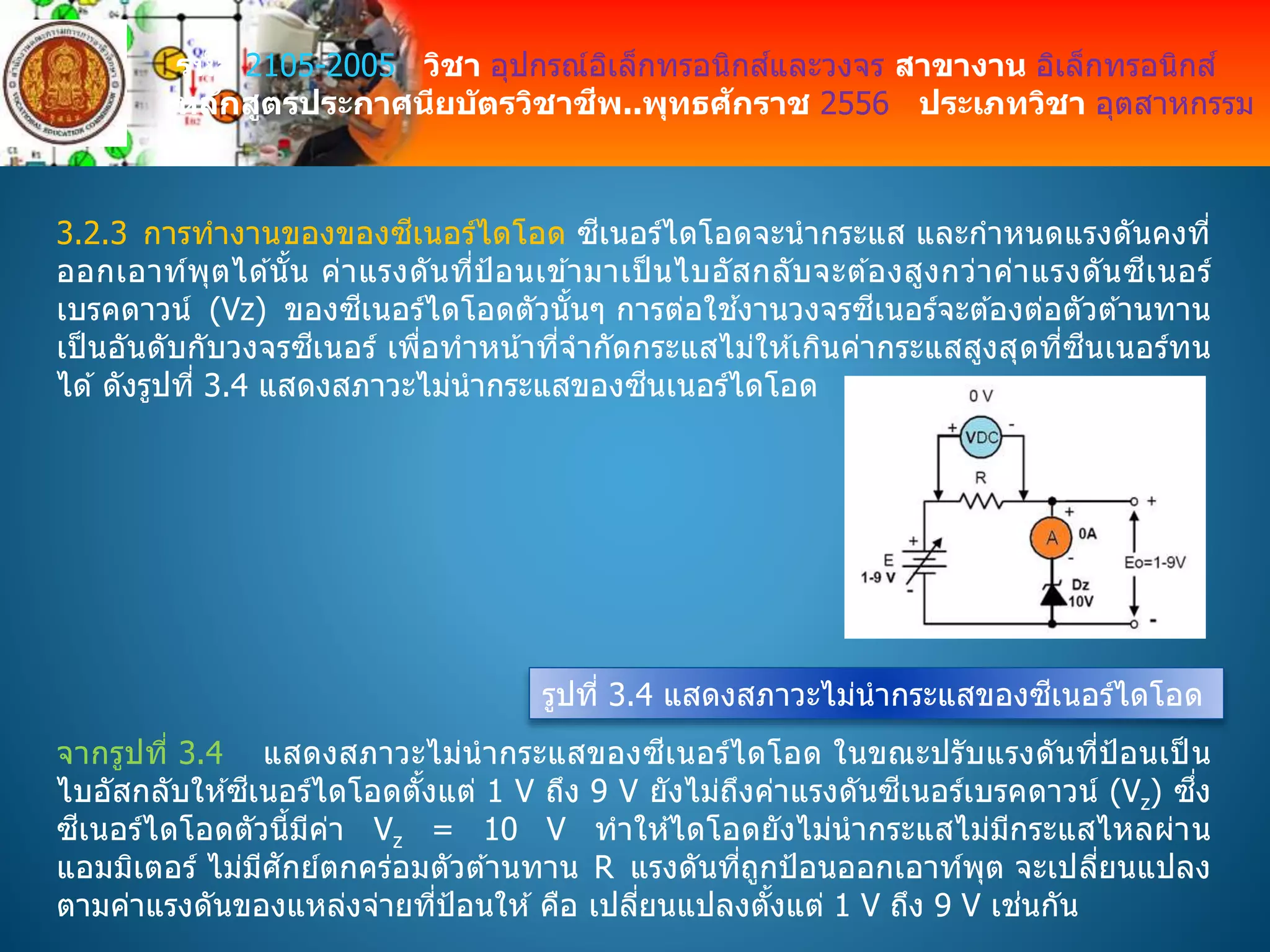 รหัส 2105-2005 วิชา อุปกรณ์อิเล็กทรอนิกส์และวงจร สาขางาน อิเล็กทรอนิกส์
หลักสูตรประกาศนียบัตรวิชาชีพ..พุทธศักราช 2556 ประเภทวิชา อุตสาหกรรม
3.2.3 การทางานของของซีเนอร์ไดโอด ซีเนอร์ไดโอดจะนากระแส และกาหนดแรงดันคงที่
ออกเอาท์พุตได ้นั้น ค่าแรงดันที่ป้อนเข ้ามาเป็ นไบอัสกลับจะต ้องสูงกว่าค่าแรงดันซีเนอร์
เบรคดาวน์ (Vz) ของซีเนอร์ไดโอดตัวนั้นๆ การต่อใช ้งานวงจรซีเนอร์จะต ้องต่อตัวต ้านทาน
เป็ นอันดับกับวงจรซีเนอร์ เพื่อทาหน้าที่จากัดกระแสไม่ให ้เกินค่ากระแสสูงสุดที่ซีนเนอร์ทน
ได ้ดังรูปที่ 3.4 แสดงสภาวะไม่นากระแสของซีนเนอร์ไดโอด
รูปที่ 3.4 แสดงสภาวะไม่นากระแสของซีเนอร์ไดโอด
จากรูปที่ 3.4 แสดงสภาวะไม่นากระแสของซีเนอร์ไดโอด ในขณะปรับแรงดันที่ป้อนเป็ น
ไบอัสกลับให ้ซีเนอร์ไดโอดตั้งแต่ 1 V ถึง 9 V ยังไม่ถึงค่าแรงดันซีเนอร์เบรคดาวน์ (Vz) ซึ่ง
ซีเนอร์ไดโอดตัวนี้มีค่า Vz = 10 V ทาให ้ไดโอดยังไม่นากระแสไม่มีกระแสไหลผ่าน
แอมมิเตอร์ ไม่มีศักย์ตกคร่อมตัวต ้านทาน R แรงดันที่ถูกป้อนออกเอาท์พุต จะเปลี่ยนแปลง
ตามค่าแรงดันของแหล่งจ่ายที่ป้อนให ้ คือ เปลี่ยนแปลงตั้งแต่ 1 V ถึง 9 V เช่นกัน
 