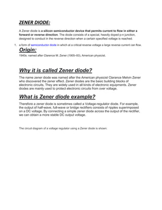 ZENER DIODE:
A Zener diode is a silicon semiconductor device that permits current to flow in either a
forward or reverse direction. The diode consists of a special, heavily doped p-n junction,
designed to conduct in the reverse direction when a certain specified voltage is reached.
1. a form of semiconductor diode in which at a critical reverse voltage a large reverse current can flow.
Origin:
1940s: named after Clarence M. Zener (1905–93), American physicist.
Why it is called Zener diode?
The name zener diode was named after the American physicist Clarance Melvin Zener
who discovered the zener effect. Zener diodes are the basic building blocks of
electronic circuits. They are widely used in all kinds of electronic equipments. Zener
diodes are mainly used to protect electronic circuits from over voltage.
What is Zener diode example?
Therefore a zener diode is sometimes called a Voltage-regulator diode. For example,
the output of half-wave, full-wave or bridge rectifiers consists of ripples superimposed
on a DC voltage. By connecting a simple zener diode across the output of the rectifier,
we can obtain a more stable DC output voltage.
The circuit diagram of a voltage regulator using a Zener diode is shown:
 