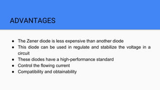 ADVANTAGES
● The Zener diode is less expensive than another diode
● This diode can be used in regulate and stabilize the voltage in a
circuit
● These diodes have a high-performance standard
● Control the flowing current
● Compatibility and obtainability
 