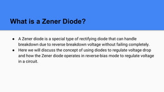 What is a Zener Diode?
● A Zener diode is a special type of rectifying diode that can handle
breakdown due to reverse breakdown voltage without failing completely.
● Here we will discuss the concept of using diodes to regulate voltage drop
and how the Zener diode operates in reverse-bias mode to regulate voltage
in a circuit.
 