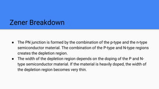 Zener Breakdown
● The PN junction is formed by the combination of the p-type and the n-type
semiconductor material. The combination of the P-type and N-type regions
creates the depletion region.
● The width of the depletion region depends on the doping of the P and N-
type semiconductor material. If the material is heavily doped, the width of
the depletion region becomes very thin.
 