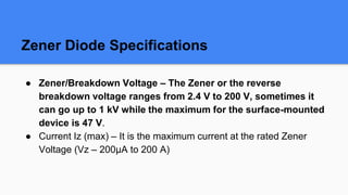 Zener Diode Specifications
● Zener/Breakdown Voltage – The Zener or the reverse
breakdown voltage ranges from 2.4 V to 200 V, sometimes it
can go up to 1 kV while the maximum for the surface-mounted
device is 47 V.
● Current Iz (max) – It is the maximum current at the rated Zener
Voltage (Vz – 200μA to 200 A)
 