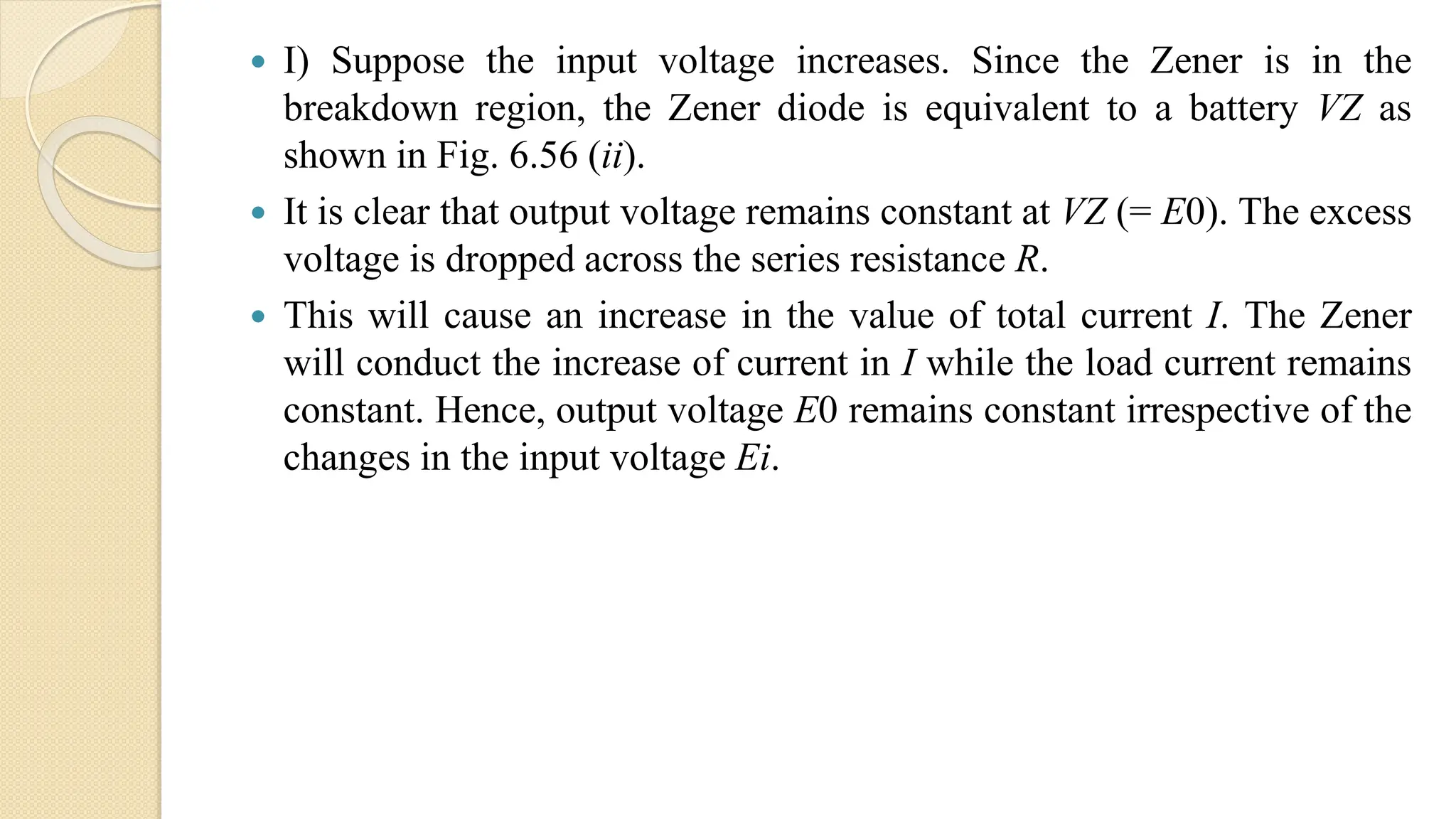  I) Suppose the input voltage increases. Since the Zener is in the
breakdown region, the Zener diode is equivalent to a battery VZ as
shown in Fig. 6.56 (ii).
 It is clear that output voltage remains constant at VZ (= E0). The excess
voltage is dropped across the series resistance R.
 This will cause an increase in the value of total current I. The Zener
will conduct the increase of current in I while the load current remains
constant. Hence, output voltage E0 remains constant irrespective of the
changes in the input voltage Ei.
 